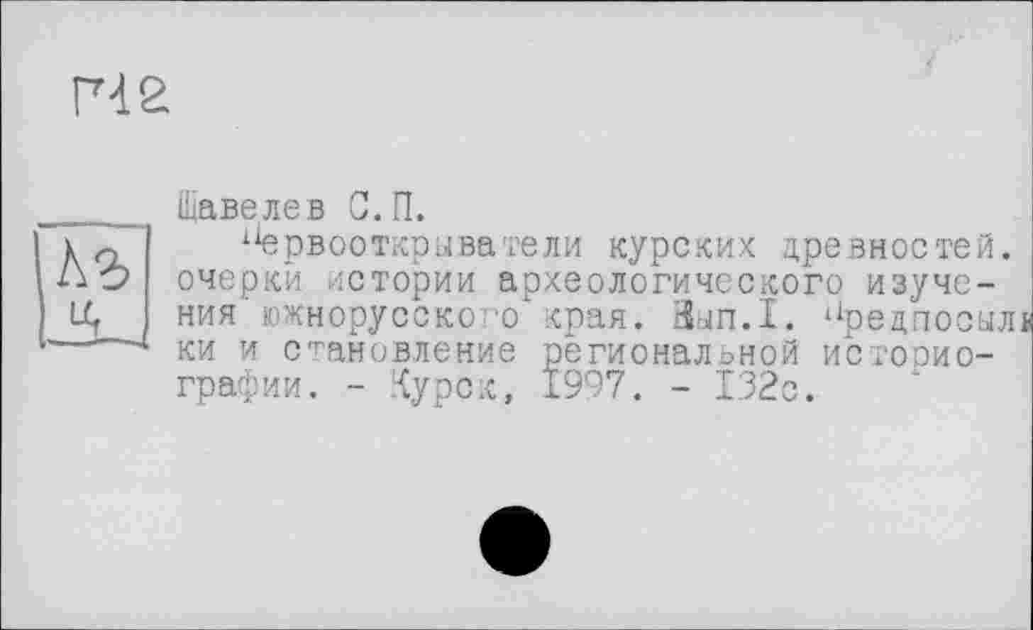 ﻿гче
А?»
il
Щавелев С.П.
х1ервооткрыватели курских древностей, очерки истории археологического изучения' южнорусского" края. Зып.1. иредпосыл ки и становление региональной истооио-графии. - Курск, 1997. - 132с.